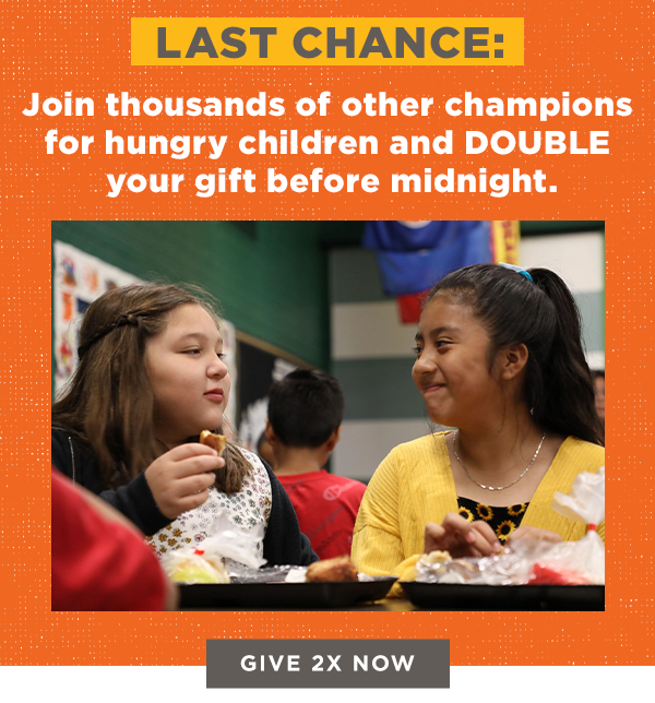 Last Chance: Join thousands of other champions for hungry children and double your gift before midnight.