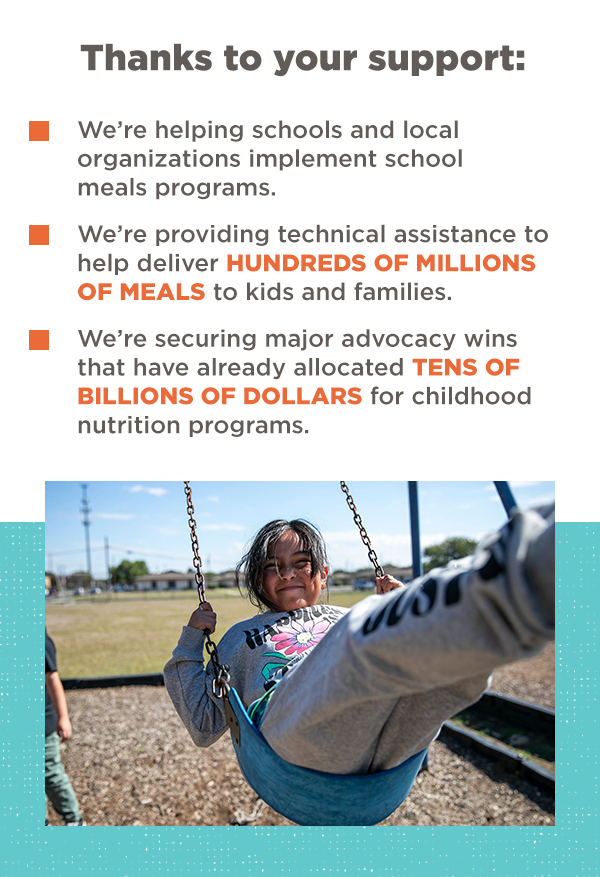 Thanks to your support: * We're helping schools and local organizations implement school meals programs. | * We're providing technical assistance to help deliver HUNDREDS OF MILLIONS OF MEALS to kids and families. | * We're securing major advocacy wins that have already allocated TENS OF BILLIONS OF DOLLARS for childhood nutrition programs.