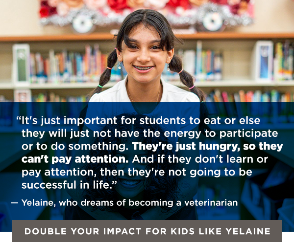 QUOTE GRAPHIC OF YELAINE: “It's just important for students to eat or else they will just not have the energy to participate or to do something. They're just hungry, so they can't pay attention. And if they don't learn or pay attention, then they're not going to be successful in life.” — Yelaine, who dreams of becoming a veterinarian [Double Your Impact for Kids Like Yelaine]