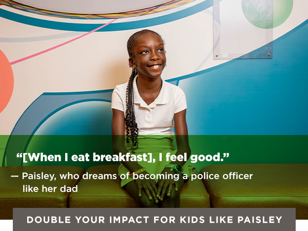 QUOTE GRAPHIC OF PAISLEY: “[When I eat breakfast], I feel good.” — Paisley, who dreams of becoming a police officer like her dad [Double Your Impact for Kids Like Paisley]