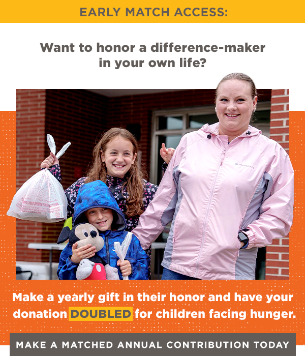 Want to honor a difference-maker in your own life? Make a yearly gift in their honor and have your donation DOUBLED for children facing hunger. [Make a Matched Annual Contribution Today]