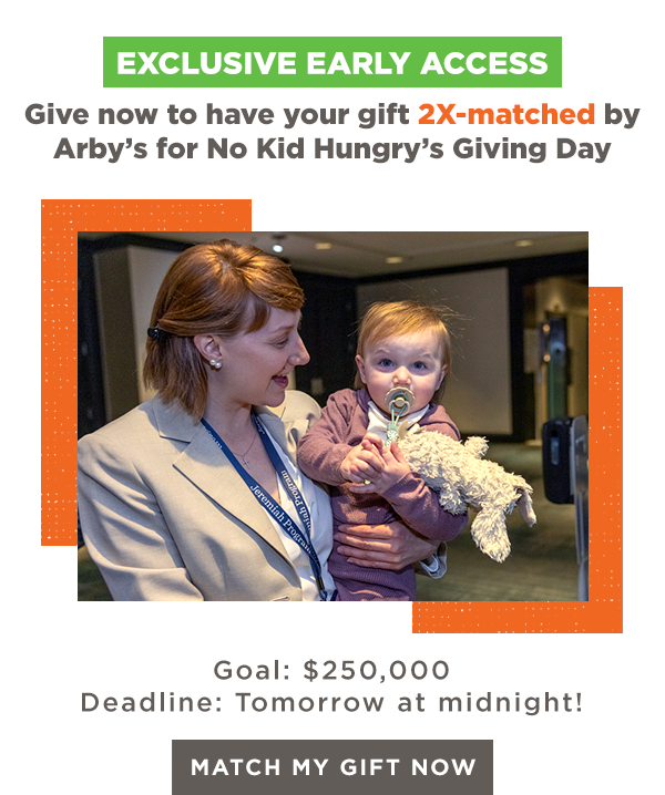EXCLUSIVE EARLY ACCESS | Give now to have your gift 2X-matched by the Arby's Foundation for No Kid Hungry's Giving Day | Goal: $250,000 | Deadline: Tomorrow at midnight! [MATCH MY GIFT NOW]