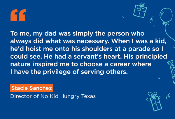 To me, my dad was simply the person who always did what was necessary. When I was a kid, he'd hoist me onto his shoulders at a parade so I could see. He had a servant’s heart. His principled nature inspired me to choose a career where I have the privilege of serving others. Stacie Sanchez, Director of No Kid Hungry Texas.My dad grew up in China during the Cultural Revolution when education was disrupted and food rationing was common. His story taught me the importance of creating societies and systems that create stability for kids. This is what drove me to help create better systems to make sure we can feed more kids nutritious food. Julian Xie, Director of Medicaid and Benefits Integration.My father was born and raised in Eritrea where he earned $30 a month in his first job. Today, he is a lawyer in the U.S. Reflecting on his life, I am reminded of the profound impact that access to simple resources like education and food can have on a child's future. This fuels my commitment to supporting initiatives that provide families and children with the tools they need to succeed. Martha Haile, Manager, Financial Planning & Analysis