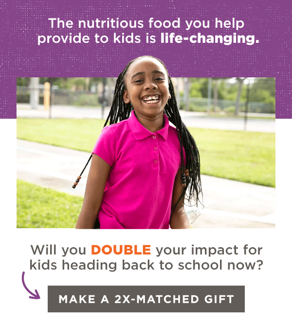 The nutritious food you help provide to kids is life-changing. Will you DOUBLE your impact for kids heading back to school now? Make a 2X-Matched Gift.
