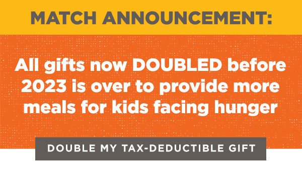 Match announcement: all gifts now DOUBLED before 2023 is over to provide more meals for kids facing hunger. Double my tax-deductible gift