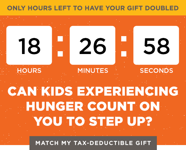 Only hours left to have your gift doubled! Can kids experiencing hunger count on you to step up? Match my tax-deductible gift